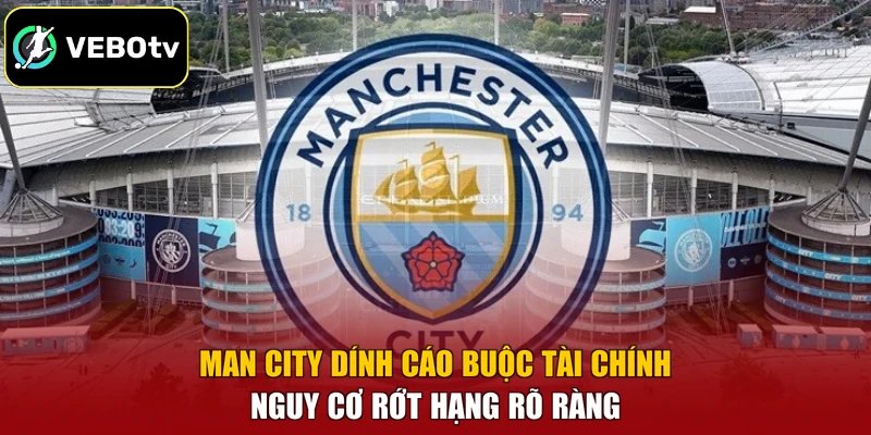 Man City Dính Cáo Buộc Tài Chính – Nguy Cơ Rớt Hạng Rõ Ràng